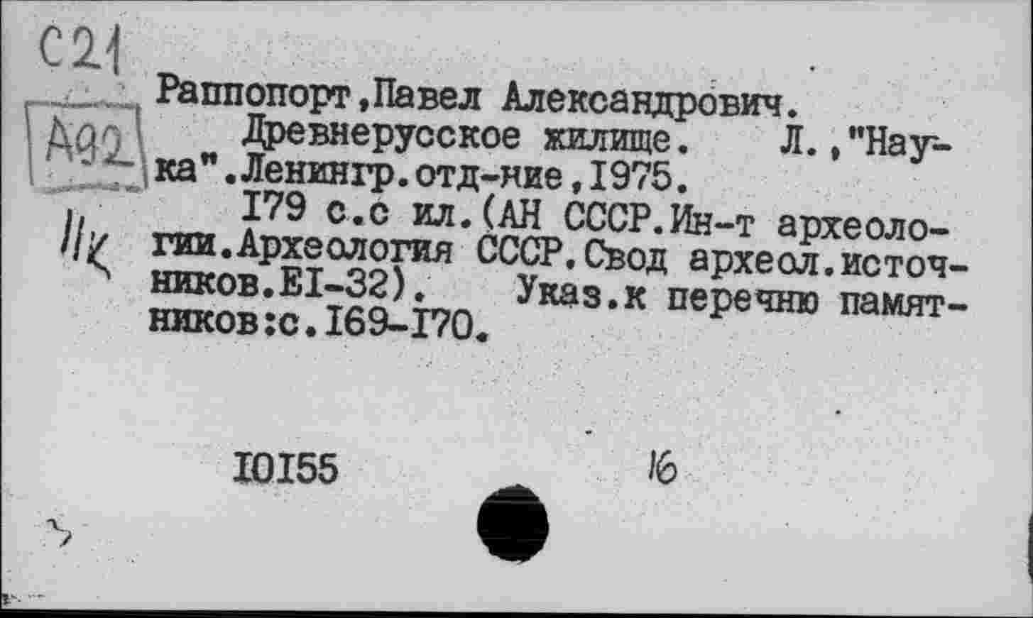 ﻿Раппопорт,Павел Александрович.
Древнерусское жилище. Л./’Наука" .Ленингр. отд-ние, 1975.
с*с ил. (АН СССР.Ин-т археологии. Археология СССР.Свод археол.источ-ншсов.ЕІ-32). Указ.к перечню памятников :с. 169-170.
I0I55
/6